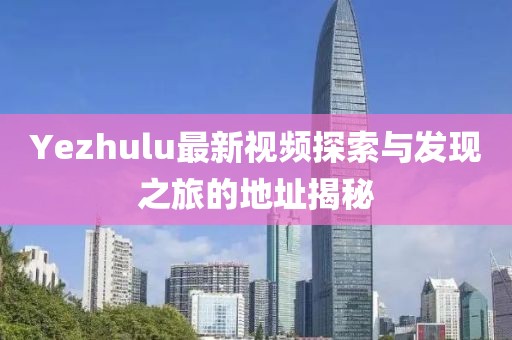 Yezhulu最新视频探索与发现之旅的地址揭秘