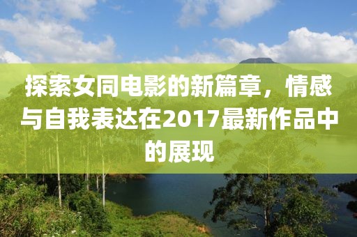探索女同电影的新篇章，情感与自我表达在2017最新作品中的展现