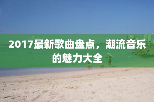2017最新歌曲盘点，潮流音乐的魅力大全