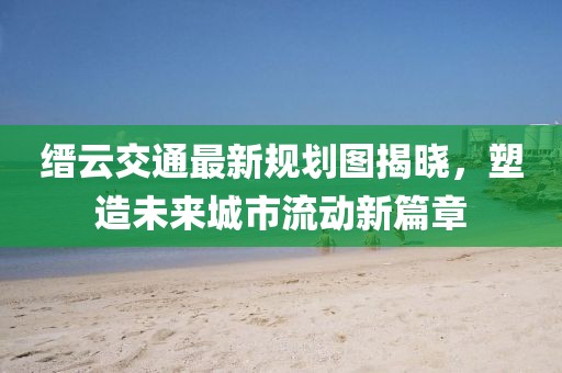 缙云交通最新规划图揭晓，塑造未来城市流动新篇章