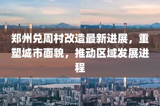 郑州兑周村改造最新进展，重塑城市面貌，推动区域发展进程