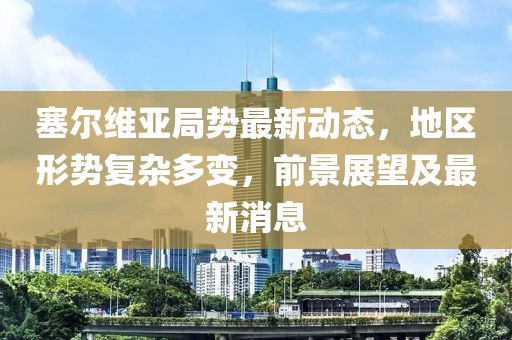塞尔维亚局势最新动态，地区形势复杂多变，前景展望及最新消息