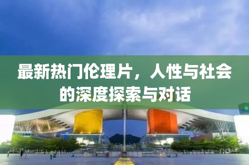最新热门伦理片，人性与社会的深度探索与对话