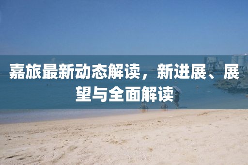 嘉旅最新动态解读，新进展、展望与全面解读