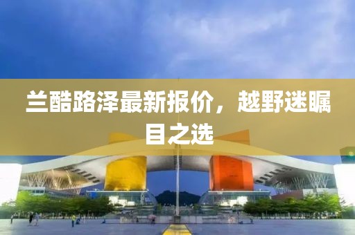 兰酷路泽最新报价，越野迷瞩目之选
