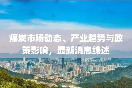 煤炭市场动态、产业趋势与政策影响，最新消息综述
