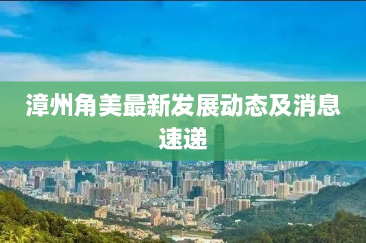 漳州角美最新发展动态及消息速递