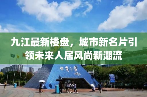 九江最新楼盘，城市新名片引领未来人居风尚新潮流