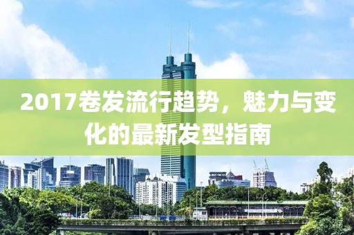 2017卷发流行趋势，魅力与变化的最新发型指南