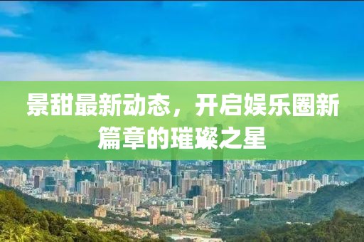 景甜最新动态，开启娱乐圈新篇章的璀璨之星