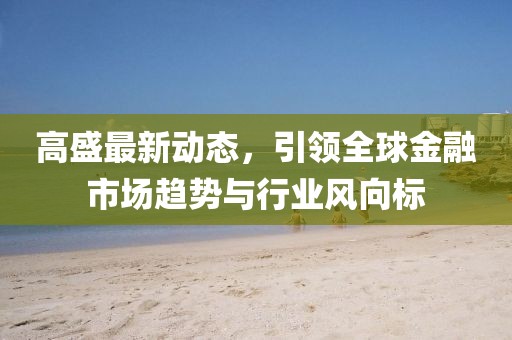 高盛最新动态，引领全球金融市场趋势与行业风向标