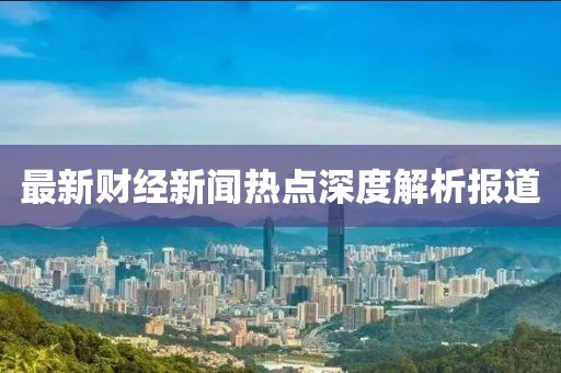 最新财经新闻热点深度解析报道