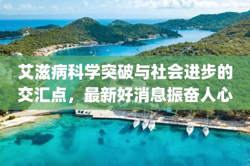 艾滋病科学突破与社会进步的交汇点，最新好消息振奋人心