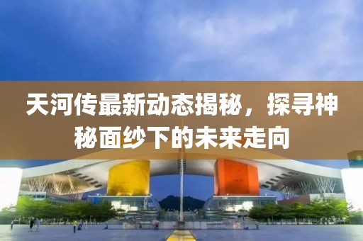 天河传最新动态揭秘，探寻神秘面纱下的未来走向