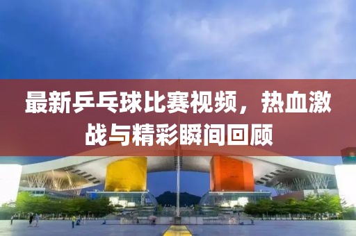 最新乒乓球比赛视频，热血激战与精彩瞬间回顾
