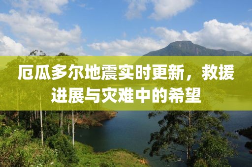 厄瓜多尔地震实时更新，救援进展与灾难中的希望
