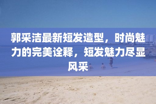郭采洁最新短发造型，时尚魅力的完美诠释，短发魅力尽显风采