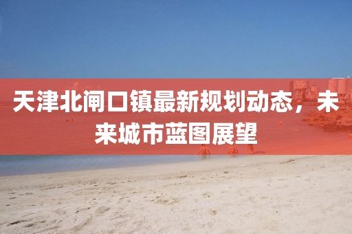天津北闸口镇最新规划动态，未来城市蓝图展望