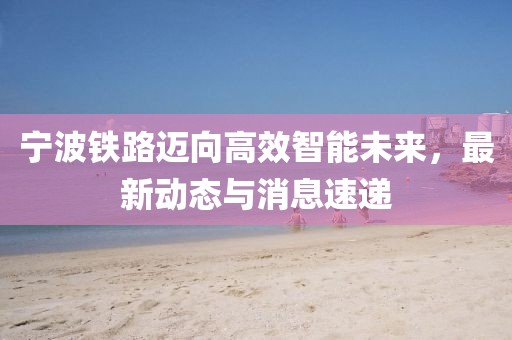 宁波铁路迈向高效智能未来，最新动态与消息速递