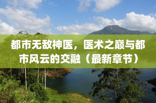 都市无敌神医，医术之巅与都市风云的交融（最新章节）