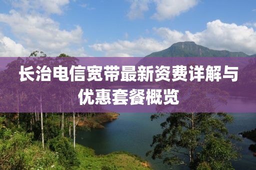 长治电信宽带最新资费详解与优惠套餐概览