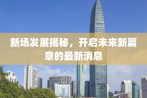 新场发展揭秘，开启未来新篇章的最新消息