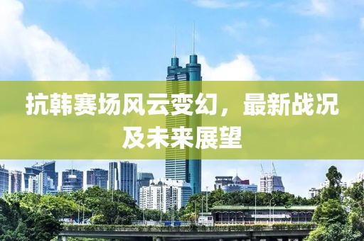 抗韩赛场风云变幻，最新战况及未来展望