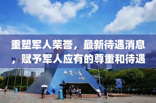 重塑军人荣誉，最新待遇消息，赋予军人应有的尊重和待遇