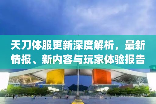 天刀体服更新深度解析，最新情报、新内容与玩家体验报告