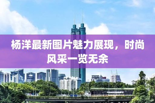 杨洋最新图片魅力展现，时尚风采一览无余