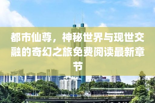 都市仙尊，神秘世界与现世交融的奇幻之旅免费阅读最新章节