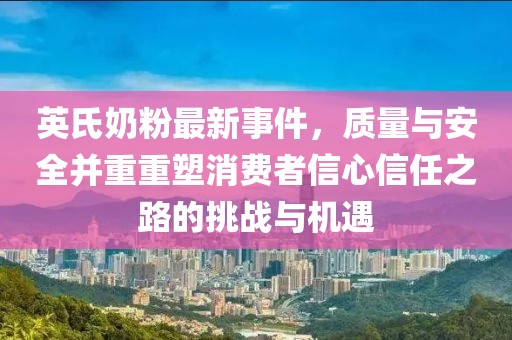 英氏奶粉最新事件，质量与安全并重重塑消费者信心信任之路的挑战与机遇