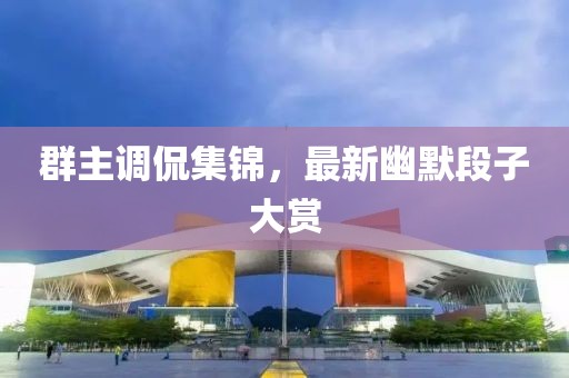 群主调侃集锦，最新幽默段子大赏