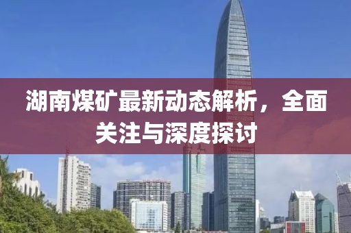 湖南煤矿最新动态解析，全面关注与深度探讨