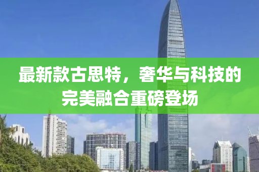 最新款古思特，奢华与科技的完美融合重磅登场