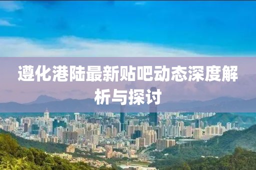 遵化港陆最新贴吧动态深度解析与探讨