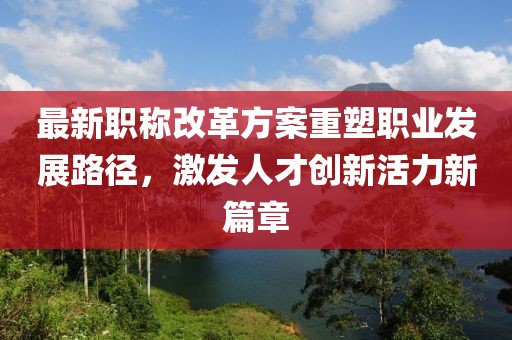 最新职称改革方案重塑职业发展路径，激发人才创新活力新篇章