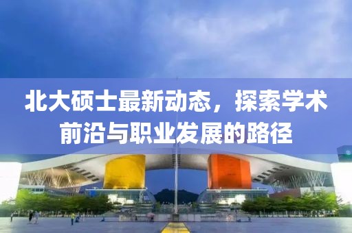 北大硕士最新动态，探索学术前沿与职业发展的路径