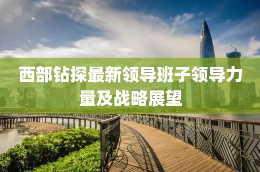西部钻探最新领导班子领导力量及战略展望
