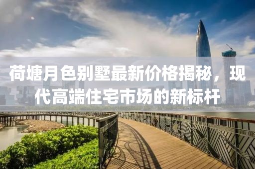 荷塘月色别墅最新价格揭秘，现代高端住宅市场的新标杆