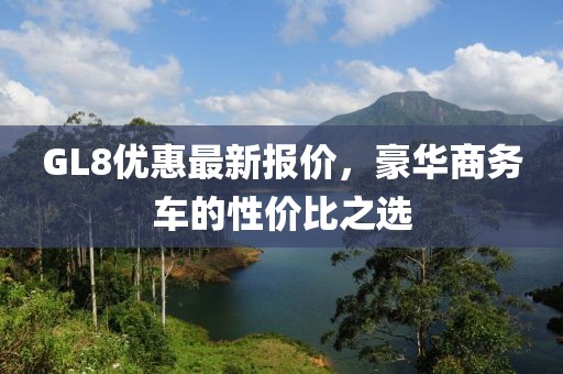 GL8优惠最新报价，豪华商务车的性价比之选