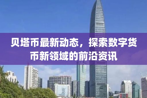 贝塔币最新动态，探索数字货币新领域的前沿资讯