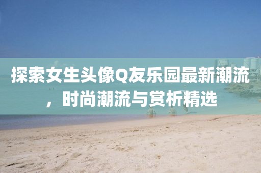 探索女生头像Q友乐园最新潮流，时尚潮流与赏析精选