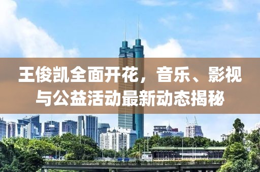 王俊凯全面开花，音乐、影视与公益活动最新动态揭秘