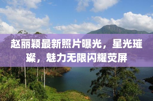 赵丽颖最新照片曝光，星光璀璨，魅力无限闪耀荧屏