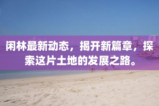 闲林最新动态，揭开新篇章，探索这片土地的发展之路。