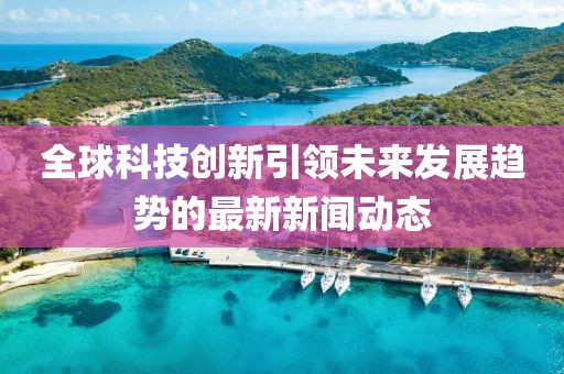 全球科技创新引领未来发展趋势的最新新闻动态