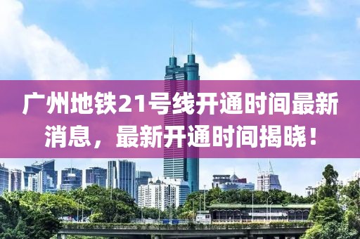 广州地铁21号线开通时间最新消息，最新开通时间揭晓！