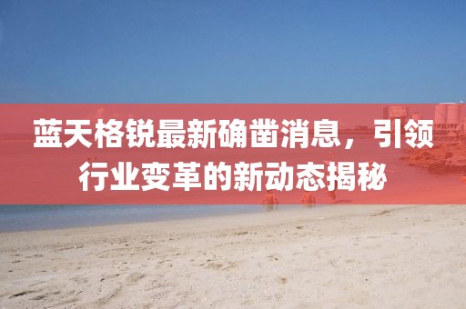 蓝天格锐最新确凿消息，引领行业变革的新动态揭秘