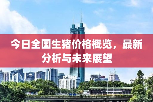 今日全国生猪价格概览，最新分析与未来展望